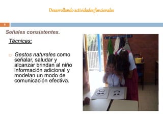 Desarrollando actividades funcionales
Técnicas:
 Gestos naturales como
señalar, saludar y
alcanzar brindan al niño
información adicional y
modelan un modo de
comunicación efectiva.
Señales consistentes.
9
 