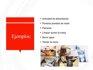 Ejemplos:
 Actividad de alimentación
 Ponerse prendas de vestir
 Peinarse
 Limpiar /poner la mesa
 Servir agua
 Tender la cama
 