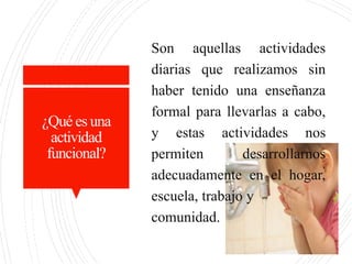 ¿Qué es una
actividad
funcional?
Son aquellas actividades
diarias que realizamos sin
haber tenido una enseñanza
formal para llevarlas a cabo,
y estas actividades nos
permiten desarrollarnos
adecuadamente en el hogar,
escuela, trabajo y
comunidad.
 