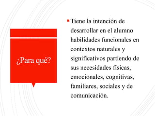 ¿Para qué?
Tiene la intención de
desarrollar en el alumno
habilidades funcionales en
contextos naturales y
significativos partiendo de
sus necesidades físicas,
emocionales, cognitivas,
familiares, sociales y de
comunicación.
 