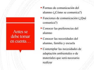 Antes se
debe tomar
en cuenta…
 Formas de comunicación del
alumno (¿Cómo se comunica?)
 Funciones de comunicación (¿Qué
comunica?)
 Conocer las preferencias del
alumno
 Conocer las necesidades del
alumno, familia y escuela
 Contemplar las necesidades de
adaptación ambientales o de
materiales que será necesario
realizar
 