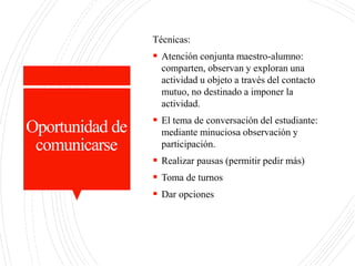 Oportunidad de
comunicarse
Técnicas:
 Atención conjunta maestro-alumno:
comparten, observan y exploran una
actividad u objeto a través del contacto
mutuo, no destinado a imponer la
actividad.
 El tema de conversación del estudiante:
mediante minuciosa observación y
participación.
 Realizar pausas (permitir pedir más)
 Toma de turnos
 Dar opciones
 