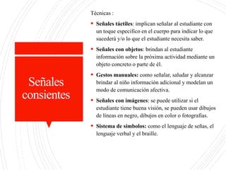 Señales
consientes
Técnicas :
 Señales táctiles: implican señalar al estudiante con
un toque especifico en el cuerpo para indicar lo que
sucederá y/o lo que el estudiante necesita saber.
 Señales con objetos: brindan al estudiante
información sobre la próxima actividad mediante un
objeto concreto o parte de él.
 Gestos manuales: como señalar, saludar y alcanzar
brindar al niño información adicional y modelan un
modo de comunicación afectiva.
 Señales con imágenes: se puede utilizar si el
estudiante tiene buena visión, se pueden usar dibujos
de líneas en negro, dibujos en color o fotografías.
 Sistema de símbolos: como el lenguaje de señas, el
lenguaje verbal y el braille.
 