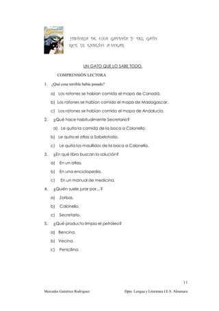 HISTORIA DE UNA GAVIOTA Y DEL GATO
               QUE LE ENSEÑÓ A VOLAR.



                         UN GATO QUE LO SABE TODO.

          COMPRENSIÓN LECTORA

1. ¿Qué cosa terrible había pasado?

     a) Los ratones se habían comido el mapa de Canadá.

     b) Los ratones se habían comido el mapa de Madagascar.

     c) Los ratones se habían comido el mapa de Andalucía.

2.    ¿Qué hace habitualmente Secretario?

      a) Le quita la comida de la boca a Colonello.

     b) Le quita el atlas a Sabelotodo.

     c)   Le quita los maullidos de la boca a Colonello.

3.    ¿En qué libro buscan la solución?

     a)   En un atlas.

     b)   En una enciclopedia.

     c)    En un manual de medicina.

4.    ¿Quién suele jurar por…?

     a)   Zorbas.

     b)   Colonello.

     c)   Secretario.

5.    ¿Qué producto limpia el petróleo?

     a) Bencina.

     b) Vecina.

     c)   Penicilina.




                                                                                 11

Mercedes Gutiérrez Rodríguez               Dpto. Lengua y Literatura I.E.S. Almenara
 