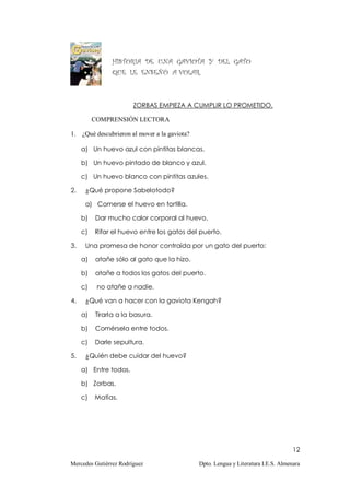 HISTORIA DE UNA GAVIOTA Y DEL GATO
                QUE LE ENSEÑÓ A VOLAR.



                        ZORBAS EMPIEZA A CUMPLIR LO PROMETIDO.

          COMPRENSIÓN LECTORA

1. ¿Qué descubrieron al mover a la gaviota?

     a) Un huevo azul con pintitas blancas.

     b) Un huevo pintado de blanco y azul.

     c) Un huevo blanco con pintitas azules.

2.    ¿Qué propone Sabelotodo?

      a) Comerse el huevo en tortilla.

     b)   Dar mucho calor corporal al huevo.

     c)   Rifar el huevo entre los gatos del puerto.

3.    Una promesa de honor contraída por un gato del puerto:

     a)   atañe sólo al gato que la hizo.

     b)   atañe a todos los gatos del puerto.

     c)    no atañe a nadie.

4.    ¿Qué van a hacer con la gaviota Kengah?

     a)   Tirarla a la basura.

     b)   Comérsela entre todos.

     c)   Darle sepultura.

5.    ¿Quién debe cuidar del huevo?

     a) Entre todos.

     b) Zorbas.

     c)   Matías.




                                                                                    12

Mercedes Gutiérrez Rodríguez                  Dpto. Lengua y Literatura I.E.S. Almenara
 