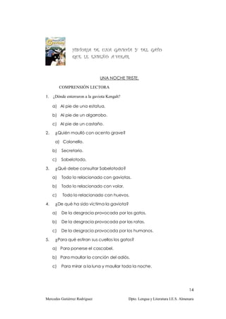 HISTORIA DE UNA GAVIOTA Y DEL GATO
                QUE LE ENSEÑÓ A VOLAR.



                               UNA NOCHE TRISTE.

          COMPRENSIÓN LECTORA

1.   ¿Dónde enterraron a la gaviota Kengah?

     a) Al pie de una estatua.

     b) Al pie de un algarrobo.

     c) Al pie de un castaño.

2.    ¿Quién maulló con acento grave?

      a) Colonello.

     b)   Secretario.

     c)   Sabelotodo.

3.    ¿Qué debe consultar Sabelotodo?

     a)   Todo lo relacionado con gaviotas.

     b)   Todo lo relacionado con volar.

     c)    Todo lo relacionado con huevos.

4.    ¿De qué ha sido víctima la gaviota?

     a)   De la desgracia provocada por los gatos.

     b)   De la desgracia provocada por las ratas.

     c)   De la desgracia provocada por los humanos.

5.    ¿Para qué estiran sus cuellos los gatos?

     a) Para ponerse el cascabel.

     b) Para maullar la canción del adiós.

     c)   Para mirar a la luna y maullar toda la noche.




                                                                                    14

Mercedes Gutiérrez Rodríguez                  Dpto. Lengua y Literatura I.E.S. Almenara
 