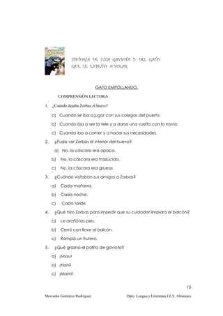 HISTORIA DE UNA GAVIOTA Y DEL GATO
                 QUE LE ENSEÑÓ A VOLAR.



                               GATO EMPOLLANDO.

          COMPRENSIÓN LECTORA

1.   ¿Cuándo dejaba Zorbas el huevo?

     a) Cuando se iba a jugar con sus colegas del puerto.

     b) Cuando iba a ver la tele y a darse una vuelta con la novia.

     c) Cuando iba a comer y a hacer sus necesidades.

2.    ¿Pudo ver Zorbas el interior del huevo?

      a) No, la cáscara era opaca.

     b)   No, la cáscara era traslúcida.

     c)   No, la cáscara era gruesa.

3.    ¿Cuándo visitaban sus amigos a Zorbas?

     a)   Cada mañana.

     b)   Cada noche.

     c)    Cada tarde.

4.    ¿Qué hizo Zorbas para impedir que su cuidador limpiara el balcón?

     a)   Le arañó los pies.

     b)   Cerró con llave el balcón.

     c)   Rompió un frutero.

5.    ¿Qué graznó el pollito de gaviota?

     a) ¡Miau!

     b) ¡Nani!

     c) ¡Mami!


                                                                                 15

Mercedes Gutiérrez Rodríguez               Dpto. Lengua y Literatura I.E.S. Almenara
 