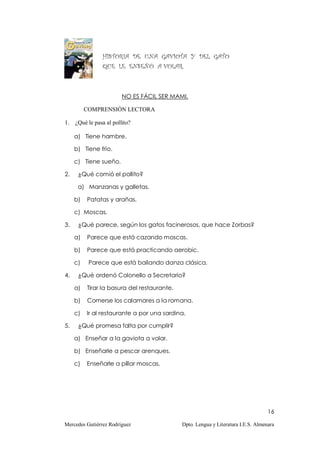 HISTORIA DE UNA GAVIOTA Y DEL GATO
                QUE LE ENSEÑÓ A VOLAR.



                        NO ES FÁCIL SER MAMI.

          COMPRENSIÓN LECTORA

1. ¿Qué le pasa al pollito?

     a) Tiene hambre.

     b) Tiene frío.

     c) Tiene sueño.

2.    ¿Qué comió el pollito?

      a) Manzanas y galletas.

     b)   Patatas y arañas.

     c) Moscas.

3.    ¿Qué parece, según los gatos facinerosos, que hace Zorbas?

     a)   Parece que está cazando moscas.

     b)   Parece que está practicando aerobic.

     c)    Parece que está bailando danza clásica.

4.    ¿Qué ordenó Colonello a Secretario?

     a)   Tirar la basura del restaurante.

     b)   Comerse los calamares a la romana.

     c)   Ir al restaurante a por una sardina.

5.    ¿Qué promesa falta por cumplir?

     a) Enseñar a la gaviota a volar.

     b) Enseñarle a pescar arenques.

     c)   Enseñarle a pillar moscas.




                                                                                   16

Mercedes Gutiérrez Rodríguez                 Dpto. Lengua y Literatura I.E.S. Almenara
 