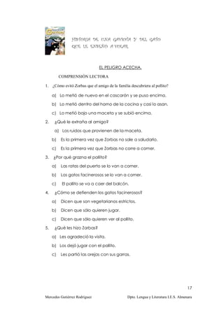 HISTORIA DE UNA GAVIOTA Y DEL GATO
                QUE LE ENSEÑÓ A VOLAR.



                               EL PELIGRO ACECHA.

          COMPRENSIÓN LECTORA

1. ¿Cómo evitó Zorbas que el amigo de la familia descubriera al pollito?

     a) Lo metió de nuevo en el cascarón y se puso encima.

     b) Lo metió dentro del horno de la cocina y casi lo asan.

     c) Lo metió bajo una maceta y se subió encima.

2.    ¿Qué le extraña al amigo?

      a) Los ruidos que provienen de la maceta.

     b)   Es la primera vez que Zorbas no sale a saludarlo.

     c)   Es la primera vez que Zorbas no corre a comer.

3.   ¿Por qué grazna el pollito?

     a)   Las ratas del puerto se lo van a comer.

     b)   Los gatos facinerosos se lo van a comer.

     c)    El pollito se va a caer del balcón.

4.    ¿Cómo se defienden los gatos facinerosos?

     a)   Dicen que son vegetarianos estrictos.

     b)   Dicen que sólo quieren jugar.

     c)   Dicen que sólo quieren ver al pollito.

5.    ¿Qué les hizo Zorbas?

     a) Les agradeció la visita.

     b) Los dejó jugar con el pollito.

     c)   Les partió las orejas con sus garras.




                                                                                      17

Mercedes Gutiérrez Rodríguez                    Dpto. Lengua y Literatura I.E.S. Almenara
 
