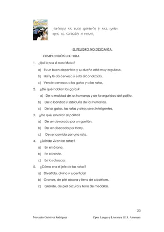 HISTORIA DE UNA GAVIOTA Y DEL GATO
                QUE LE ENSEÑÓ A VOLAR.



                               EL PELIGRO NO DESCANSA.

          COMPRENSIÓN LECTORA

1. ¿Qué le pasa al mono Matías?

     a) Es un buen deportista y su dueño está muy orgulloso.

     b) Harry le da cerveza y está alcoholizado.

     c) Vende cervezas a los gatos y a las ratas.

2.    ¿De qué hablan los gatos?

      a) De la maldad de los humanos y de la seguridad del pollito.

     b)   De la bondad y sabiduría de los humanos.

     c)   De los gatos, las ratas y otros seres inteligentes.

3.   ¿De qué salvaron al pollito?

     a)   De ser devorada por un gavilán.

     b)   De ser disecada por Harry.

     c)    De ser comida por una rata.

4.    ¿Dónde viven las ratas?

     a)   En el sótano.

     b)   En el arcón.

     c)   En las cloacas.

5.    ¿Cómo era el jefe de las ratas?

     a) Divertido, divino y superficial.

     b) Grande, de piel oscura y lleno de cicatrices.

     c)   Grande, de piel oscura y lleno de medallas.




                                                                                    20

Mercedes Gutiérrez Rodríguez                  Dpto. Lengua y Literatura I.E.S. Almenara
 
