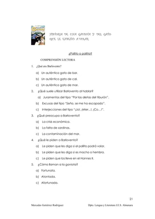 HISTORIA DE UNA GAVIOTA Y DEL GATO
                QUE LE ENSEÑÓ A VOLAR.



                               ¿Pollito o pollita?

          COMPRENSIÓN LECTORA

1.   ¿Qué era Barlovento?

     a) Un auténtico gato de bar.

     b) Un auténtico gato de cal.

     c) Un auténtico gato de mar.

2.    ¿Qué suele utilizar Barlovento al hablar?

      a) Juramentos del tipo “Por las aletas del tiburón”.

     b)   Excusas del tipo “Seño, se me ha escapado”.

     c)   Interjecciones del tipo “¡Jo!, ¡Mier...!, ¡Co…!”.

3.   ¿Qué preocupa a Barlovento?

     a)   La crisis económica.

     b)   La falta de sardinas.

     c)   La contaminación del mar.

4.    ¿Qué le piden a Barlovento?

     a)   Le piden que les diga si el pollito podrá volar.

     b)   Le piden que les diga si es macho o hembra.

     c)   Le piden que los lleve en el Hannes II.

5.    ¿Cómo llaman a la gaviota?

     a) Fortunata.

     b) Atontada.

     c) Afortunada.




                                                                                    21

Mercedes Gutiérrez Rodríguez                  Dpto. Lengua y Literatura I.E.S. Almenara
 