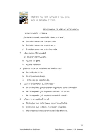 HISTORIA DE UNA GAVIOTA Y DEL GATO
                QUE LE ENSEÑÓ A VOLAR.



                                AFORTUNADA, DE VERDAD AFORTUNADA.

          COMPRENSIÓN LECTORA

1. ¿Qué hacía Afortunada cuando había clientes en el bazar?

     a) Simulaba ser un ave domesticada.

     b) Simulaba ser un ave ensimismada.

     c) Simulaba ser un ave embalsamada.

2.    ¿Qué quiere Afortunada?

      a) Quiere volar muy alto.

     b)   Quiere ser gato.

     c)   Quiere ir al circo.

3.   ¿Dónde hace sus necesidades Afortunada?

     a)   En cualquier parte.

     b)   En el cuarto de baño.

     c)    En la caja de Sabelotodo.

4.    ¿Qué le dice Matías a Afortunada?

     a)   Le dice que los gatos quieren engordarla para comérsela.

     b)   Le dice que los gatos quieren venderla a las ratas.

     c)   Le dice que los gatos quieren enseñarla a volar.

5.    ¿Cómo la tranquiliza Zorbas?

     a) Diciéndole que es tonta por escuchar a Matías.

     b) Diciéndole que todos los monos son estúpidos.

     c)   Diciéndole que la quieren aun siendo diferente.




                                                                                    22

Mercedes Gutiérrez Rodríguez                  Dpto. Lengua y Literatura I.E.S. Almenara
 