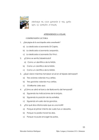 HISTORIA DE UNA GAVIOTA Y DEL GATO
                QUE LE ENSEÑÓ A VOLAR.



                                APRENDIENDO A VOLAR.

          COMPRENSIÓN LECTORA

1.   ¿Qué página de la enciclopedia están consultando?

     a) La dedicada a Leonardo Di Caprio.

     b) La dedicada a Leonardo Leopardo.

     c) La dedicada a Leonardo Da Vinci.

2.    ¿Cómo se sentía Sabelotodo?

      a) Como un dentífrico de la NASA.

     b)   Como un científico de la NASA.

     c)   Como un científico de la MASA.

3.   ¿Qué vieron mientras tomaban el sol en el tejado del bazar?

     a)   Tres aviones volando muy arriba.

     b)   Tres gaviotas volando muy arriba.

     c)    El brillante cielo azul.

4.    ¿Cómo se salvó el barco de Barlovento del temporal?

     a)   Siguiendo las indicaciones de la brújula.

     b)   Siguiendo la posición de las estrellas.

     c)   Siguiendo el vuelo de las gaviotas.

5.    ¿Por qué dice Afortunada que es una inútil?

     a)   Porque el primer intento de vuelo fue un desastre.

     b)   Porque no podía mover las alas.

     c)   Porque no pudo encoger las patas.




                                                                                      23

Mercedes Gutiérrez Rodríguez                    Dpto. Lengua y Literatura I.E.S. Almenara
 