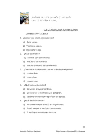 HISTORIA DE UNA GAVIOTA Y DEL GATO
                QUE LE ENSEÑÓ A VOLAR.



                               LOS GATOS DECIDEN ROMPER EL TABÚ.

          COMPRENSIÓN LECTORA

1.   ¿Cuántas veces intentó Afortunada volar?

     a)   Siete veces.

     b) Veintisiete veces.

     c) Diecisiete veces.

2.    ¿Cuál es el tabú?

      a) Maullar con los humanos.

     b)   Maullar a los humanos.

     c)   Maullar el idioma de los humanos.

3.   ¿Qué hacen los humanos con los animales inteligentes?

     a)   Los humillan.

     b)   Los mutilan.

     c)   Los premian.

4.    ¿Qué hicieron los gatos?

     a)   Se fueron a buscar sardinas.

     b)   Discutieron, se insultaron y se pelearon.

     c)   Se retiraron a debatir la petición de Zorbas.

5.    ¿Qué decisión toman?

     a)   No podrá romper el tabú en ningún caso.

     b)   Podrá romper el tabú por una sola vez.

     c)   El tabú queda roto para siempre.




                                                                                      25

Mercedes Gutiérrez Rodríguez                    Dpto. Lengua y Literatura I.E.S. Almenara
 
