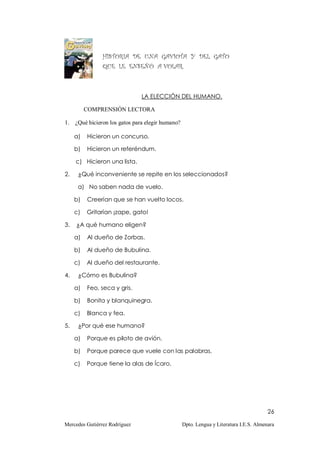HISTORIA DE UNA GAVIOTA Y DEL GATO
                QUE LE ENSEÑÓ A VOLAR.



                               LA ELECCIÓN DEL HUMANO.

          COMPRENSIÓN LECTORA

1. ¿Qué hicieron los gatos para elegir humano?

     a)   Hicieron un concurso.

     b)   Hicieron un referéndum.

     c) Hicieron una lista.

2.    ¿Qué inconveniente se repite en los seleccionados?

      a) No saben nada de vuelo.

     b)   Creerían que se han vuelto locos.

     c)   Gritarían ¡zape, gato!

3.   ¿A qué humano eligen?

     a)   Al dueño de Zorbas.

     b)   Al dueño de Bubulina.

     c)   Al dueño del restaurante.

4.    ¿Cómo es Bubulina?

     a)   Feo, seca y gris.

     b)   Bonita y blanquinegra.

     c)   Blanca y fea.

5.    ¿Por qué ese humano?

     a)   Porque es piloto de avión.

     b)   Porque parece que vuele con las palabras.

     c)   Porque tiene la alas de Ícaro.




                                                                                       26

Mercedes Gutiérrez Rodríguez                     Dpto. Lengua y Literatura I.E.S. Almenara
 