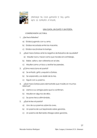 HISTORIA DE UNA GAVIOTA Y DEL GATO
                QUE LE ENSEÑÓ A VOLAR.



                               UNA GATA, UN GATO Y UN POETA.

          COMPRENSIÓN LECTORA

1.   ¿Qué hacía Bubulina?

     a) Estaba jugando con su amo.

     b) Estaba recostada entre las macetas.

     c) Estaba rascándose la barriga.

2.    ¿Qué hace Zorbas ante la negativa de Bubulina de ayudarle?

      a) Maullar rock y hacer como que tocaba el contrabajo.

     b)   Bailar, saltar y dar volteretas en el aire.

     c)   Maullar como un loco y arañar las paredes.

3.   ¿Cómo reacciona el poeta?

     a)   Se enfadó, gritó y expulsó a Zorbas.

     b)   Se sorprendió y se dobló de la risa.

     c)   Siguió con su poema.

4.     ¿Qué hace Zorbas para demostrarle que maúlla en muchos
     idiomas?

     a)   Llama a sus amigos para que lo confirmen.

     b)   Maullar en algunos de ellos.

     c)   Se pone terco afirmándolo.

5.    ¿Qué le lee el poeta?

     a)   Uno de sus poemas sobre las aves.

     b)   Un poema de Luis Sepúlveda sobre gaviotas.

     c)   Un poema de Bernardo Atxaga sobre gaviotas.




                                                                                     27

Mercedes Gutiérrez Rodríguez                   Dpto. Lengua y Literatura I.E.S. Almenara
 