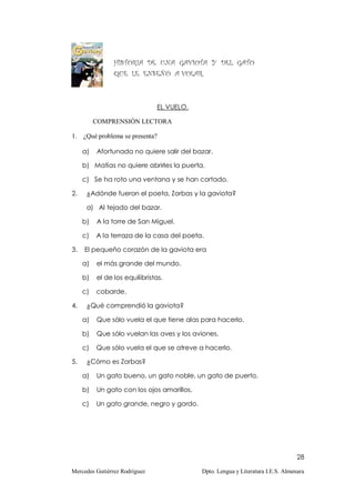 HISTORIA DE UNA GAVIOTA Y DEL GATO
                QUE LE ENSEÑÓ A VOLAR.



                               EL VUELO.

          COMPRENSIÓN LECTORA

1.   ¿Qué problema se presenta?

     a)   Afortunada no quiere salir del bazar.

     b) Matías no quiere abrirles la puerta.

     c) Se ha roto una ventana y se han cortado.

2.    ¿Adónde fueron el poeta, Zorbas y la gaviota?

      a) Al tejado del bazar.

     b)   A la torre de San Miguel.

     c)   A la terraza de la casa del poeta.

3.   El pequeño corazón de la gaviota era

     a)   el más grande del mundo.

     b)   el de los equilibristas.

     c)   cobarde.

4.    ¿Qué comprendió la gaviota?

     a)   Que sólo vuela el que tiene alas para hacerlo.

     b)   Que sólo vuelan las aves y los aviones.

     c)   Que sólo vuela el que se atreve a hacerlo.

5.    ¿Cómo es Zorbas?

     a)   Un gato bueno, un gato noble, un gato de puerto.

     b)   Un gato con los ojos amarillos.

     c)   Un gato grande, negro y gordo.




                                                                                  28

Mercedes Gutiérrez Rodríguez                Dpto. Lengua y Literatura I.E.S. Almenara
 