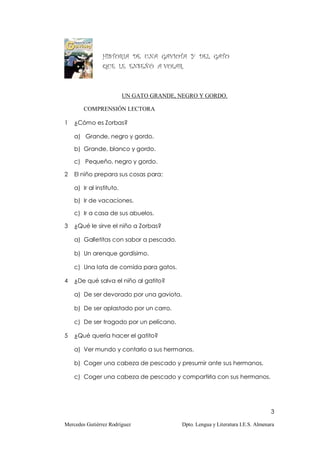 HISTORIA DE UNA GAVIOTA Y DEL GATO
                QUE LE ENSEÑÓ A VOLAR.



                          UN GATO GRANDE, NEGRO Y GORDO.

        COMPRENSIÓN LECTORA

1   ¿Cómo es Zorbas?

    a) Grande, negro y gordo.

    b) Grande, blanco y gordo.

    c) Pequeño, negro y gordo.

2   El niño prepara sus cosas para:

    a) Ir al instituto.

    b) Ir de vacaciones.

    c) Ir a casa de sus abuelos.

3   ¿Qué le sirve el niño a Zorbas?

    a) Galletitas con sabor a pescado.

    b) Un arenque gordísimo.

    c) Una lata de comida para gatos.

4   ¿De qué salva el niño al gatito?

    a) De ser devorado por una gaviota.

    b) De ser aplastado por un carro.

    c) De ser tragado por un pelícano.

5   ¿Qué quería hacer el gatito?

    a) Ver mundo y contarlo a sus hermanos.

    b) Coger una cabeza de pescado y presumir ante sus hermanos.

    c) Coger una cabeza de pescado y compartirla con sus hermanos.




                                                                                  3

Mercedes Gutiérrez Rodríguez               Dpto. Lengua y Literatura I.E.S. Almenara
 