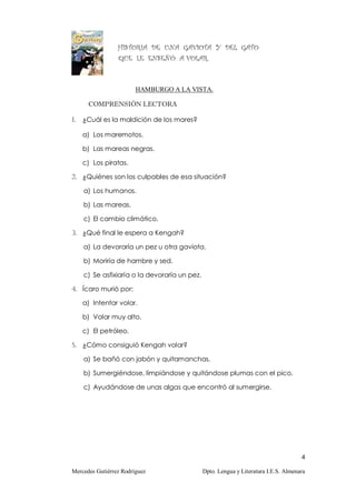 HISTORIA DE UNA GAVIOTA Y DEL GATO
                 QUE LE ENSEÑÓ A VOLAR.



                        HAMBURGO A LA VISTA.

      COMPRENSIÓN LECTORA

1. ¿Cuál es la maldición de los mares?

    a) Los maremotos.

    b) Las mareas negras.

    c) Los piratas.

2. ¿Quiénes son los culpables de esa situación?

    a) Los humanos.

    b) Las mareas.

    c) El cambio climático.

3. ¿Qué final le espera a Kengah?

    a) La devoraría un pez u otra gaviota.

    b) Moriría de hambre y sed.

    c) Se asfixiaría o la devoraría un pez.

4. Ícaro murió por:

    a) Intentar volar.

    b) Volar muy alto.

    c) El petróleo.

5. ¿Cómo consiguió Kengah volar?

    a) Se bañó con jabón y quitamanchas.

    b) Sumergiéndose, limpiándose y quitándose plumas con el pico.

    c) Ayudándose de unas algas que encontró al sumergirse.




                                                                                     4

Mercedes Gutiérrez Rodríguez                  Dpto. Lengua y Literatura I.E.S. Almenara
 