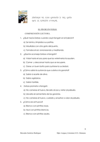 HISTORIA DE UNA GAVIOTA Y DEL GATO
                QUE LE ENSEÑÓ A VOLAR.



                        EL FIN DE UN VUELO.

      COMPRENSIÓN LECTORA.

1. ¿Qué hacía Zorbas cuando cayó Kengah en el balcón?

     a) Se lamía y limpiaba sus patitas.

     b) Maullaba con otro gato del puerto.

     c) Tomaba el sol, ronroneando y meditando.

2.   ¿Qué le aconseja Zorbas a Kengah?

     a) Volar hasta el zoo para que los veterinarios la ayuden.

     b) Comer y descansar hasta que se recupere.

     c) Darse un buen baño para quitarse la suciedad.

3. ¿Cómo sabía la sustancia que cubría a la gaviota?

     a) Sabía a aceite de oliva.

     b) Sabía agridulce.

     c) Sabía horrible.

4.   Zorbas promete a Kengah:

     a) No comerse el huevo, llevarlo al zoo y visitar al polluelo.

     b) Llevarla al cementerio de las gaviotas.

     c) No comerse el huevo, cuidarlo y ensañar a volar al polluelo.

5. ¿Cómo era el huevo?

     a) Blanco con pintitas rosas.

     b) Azul con pintitas blancas.

     c) Blanco con pintitas azules.




                                                                                   5

Mercedes Gutiérrez Rodríguez                Dpto. Lengua y Literatura I.E.S. Almenara
 