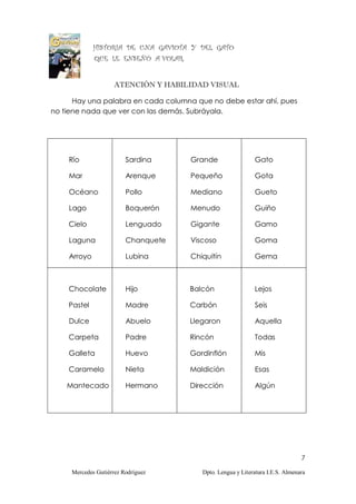 HISTORIA DE UNA GAVIOTA Y DEL GATO
             QUE LE ENSEÑÓ A VOLAR.


                     ATENCIÓN Y HABILIDAD VISUAL

      Hay una palabra en cada columna que no debe estar ahí, pues
no tiene nada que ver con las demás. Subráyala.




    Río                  Sardina      Grande                 Gato

    Mar                  Arenque      Pequeño                Gota

    Océano               Pollo        Mediano                Gueto

    Lago                 Boquerón     Menudo                 Guiño

    Cielo                Lenguado     Gigante                Gamo

    Laguna               Chanquete    Viscoso                Goma

    Arroyo               Lubina       Chiquitín              Gema



    Chocolate            Hijo         Balcón                 Lejos

    Pastel               Madre        Carbón                 Seis

    Dulce                Abuelo       Llegaron               Aquella

    Carpeta              Padre        Rincón                 Todas

    Galleta              Huevo        Gordinflón             Mis

    Caramelo             Nieta        Maldición              Esas

    Mantecado            Hermano      Dirección              Algún




                                                                                7

     Mercedes Gutiérrez Rodríguez        Dpto. Lengua y Literatura I.E.S. Almenara
 