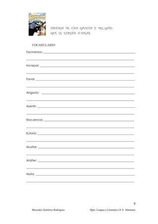 HISTORIA DE UNA GAVIOTA Y DEL GATO
                   QUE LE ENSEÑÓ A VOLAR.


   VOCABULARIO

Facineroso: _______________________________________________________________

__________________________________________________________________________

Increpar: _________________________________________________________________

__________________________________________________________________________

Fanal: ____________________________________________________________________

__________________________________________________________________________

Angosto: ________________________________________________________________

__________________________________________________________________________

Asentir: ___________________________________________________________________

__________________________________________________________________________

Elocuencia: ______________________________________________________________

__________________________________________________________________________

Euforia: __________________________________________________________________

__________________________________________________________________________

Musitar: __________________________________________________________________

__________________________________________________________________________

Atañer: __________________________________________________________________

__________________________________________________________________________

Mofa: ____________________________________________________________________

__________________________________________________________________________




                                                                                   8

   Mercedes Gutiérrez Rodríguez             Dpto. Lengua y Literatura I.E.S. Almenara
 