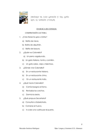 HISTORIA DE UNA GAVIOTA Y DEL GATO
                QUE LE ENSEÑÓ A VOLAR.



                        EN BUSCA DE CONSEJO.

          COMPRENSIÓN LECTORA

1.   ¿Cómo llaman los gatos a Zorbas?

     a) Bolita de nieve.

     b) Bolita de alquitrán.

     c) Bolita de basura.

2.    ¿Quién es Colonello?

      a) Un perro vagabundo.

     b) Un gato italiano, tonto y comilón.

     c)   Un gato sabio, viejo y talentoso.

3.    ¿Dónde vive Colonello?

     a)   En un restaurante italiano.

     b)   En un restaurante chino.

     c)    En un restaurante indio.

4.    ¿Qué hacía Colonello?

     a)   Comía lasagna al forno.

     b)   Revisaba los corchos.

     c)   Dormía la siesta.

5.    ¿Qué propuso Secretario?

     a) Consultar a Sabelotodo.

     b) Comerse el huevo.

     c)   Ir a dar una vuelta por el puerto.




                                                                                      9

Mercedes Gutiérrez Rodríguez                   Dpto. Lengua y Literatura I.E.S. Almenara
 