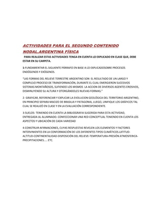 ACTIVIDADES PARA EL SEGUNDO CONTENIDO
NODAL.ARGENTINA FÍSICA
PARA REALIZAR ESTAS ACTIVIDADES TENGA EN CUENTA LO EXPLICADO EN CLASE QUE, DEBE
ESTAR EN SU CARPETA.
1-FUNDAMENTAR EL SIGUIENTE PÁRRAFO EN BASE A LO EXPLICADOSOBRE PROCESOS
ENDÓGENOS Y EXÓGENOS.
“LAS FORMAS DEL RELIEVE TERRESTRE ARGENTINO SON EL RESULTADO DE UN LARGO Y
COMPLEJO PROCESO DE TRANSFORMACIÓN, DURANTE EL CUAL EMERGIERON SUCESIVOS
SISTEMAS MONTAÑOSOS, SUFIENDO LOS MISMOS LA ACCION DE DIVERSOS AGENTES EROSIVOS,
DISMINUYENDO SU ALTURA Y OTORGÁNDOLES NUEVAS FORMAS.”
2- GRAFICAR, REFERENCIAR Y EXPLICAR LA EVOLUCION GEOLÓGICA DEL TERRITORIO ARGENTINO,
EN PRINCIPIO SEPARA MACIZO DE BRASILIA Y PATAGONIA, LUEGO, UNIFIQUE LOS GRÁFICOS TAL
CUAL SE REALIZÓ EN CLASE Y EN LA EVALUACIÓN CORRESPONDIENTE.
3-SUELOS- TENIENDO EN CUENTA LA BIBLIOGRAFIA SUGERIDA PARA ESTA ACTIVIDAD,
ENTREGADA AL ALUMNADO. CONFECCIONAR UNA RED CONCEPTUAL TENIENDO EN CUENTA LOS
ASPECTOS Y UBICACIÓN DE CADA VARIEDAD
4-CONSTRUIR AFIRMACIONES, CUYAS RESPUESTAS REVELEN LOS ELEMENTOS Y FACTORES
INTERVINIENTES EN LA CONFORMACIÓN DE LOS DIFERENTES TIPOS CLIMÁTICOS.LATITUD-
ALTITUD-CONTINENTALIDAD-DISPOSICIÓN DEL RELIEVE-TEMPERATURA-PRESIÓN ATMOSFERICA-
PRECIPITACIONES….. ETC.
 