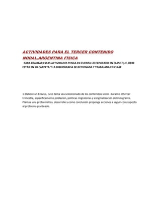 ACTIVIDADES PARA EL TERCER CONTENIDO
NODAL.ARGENTINA FÍSICA
PARA REALIZAR ESTAS ACTIVIDADES TENGA EN CUENTA LO EXPLICADO EN CLASE QUE, DEBE
ESTAR EN SU CARPETA.Y LA BIBLIOGRAFIA SELECCIONADA Y TRABAJADA EN CLASE
1-Elabore un Ensayo, cuyo tema sea seleccionado de los contenidos vistos durante el tercer
trimestre, específicamente población, políticas migratorias y estigmatización del inmigrante.
Plantee una problemática, desarrolle y como conclusión proponga acciones a seguir con respecto
al problema planteado.
 