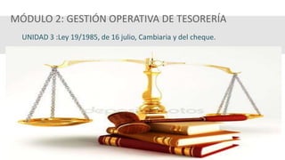 MÓDULO 2: GESTIÓN OPERATIVA DE TESORERÍA
UNIDAD 3 :Ley 19/1985, de 16 julio, Cambiaria y del cheque.
 