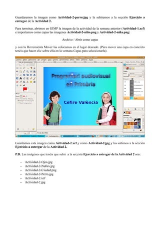Guardaremos la imagen como Actividad-2-perro.jpg y la subiremos a la sección Ejercicio a
entregar de la Actividad 2.
Para terminar, abrimos en GIMP la imagen de la actividad de la semana anterior (Actividad-1.xcf)
e importamos como capas las imagenes Actividad-2-niño.png y Actividad-2-niña.png:
Archivo / Abrir como capas
y con la Herremienta Mover las colocamos en el lugar deseado. (Para mover una capa en concreto
tenéis que hacer clic sobre ella en la ventana Capas para seleccionarla).

Guardamos esta imagen como Actividad-2.xcf y como Actividad-2.jpg y las subimos a la sección
Ejercicio a entregar de la Actividad 2.
P.D. Las imágenes que tenéis que subir a la sección Ejercicio a entregar de la Actividad 2 son:
–
–
–
–
–
–

Actividad-2-Ojos.jpg
Actividad-2-Nubes.jpg
Actividad-2-Ciudad.png
Actividad-2-Perro.jpg
Actividad-2.xcf
Actividad-2.jpg

 