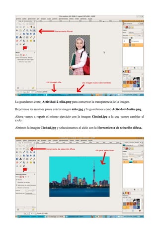 La guardamos como Actividad-2-niña.png para conservar la transparencia de la imagen.
Repetimos los mismos pasos con la imagen niño.jpg y la guardamos como Actividad-2-niño.png
Ahora vamos a repetir el mismo ejercicio con la imagen Ciudad.jpg a la que vamos cambiar el
cielo.
Abrimos la imagen Ciudad.jpg y seleccionamos el cielo con la Herramienta de selección difusa.

 