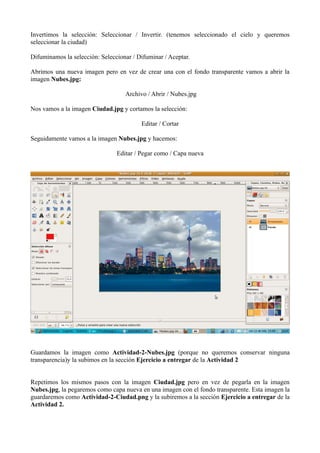 Invertimos la selección: Seleccionar / Invertir. (tenemos seleccionado el cielo y queremos
seleccionar la ciudad)
Difuminamos la selección: Seleccionar / Difuminar / Aceptar.
Abrimos una nueva imagen pero en vez de crear una con el fondo transparente vamos a abrir la
imagen Nubes.jpg:
Archivo / Abrir / Nubes.jpg
Nos vamos a la imagen Ciudad.jpg y cortamos la selección:
Editar / Cortar
Seguidamente vamos a la imagen Nubes.jpg y hacemos:
Editar / Pegar como / Capa nueva

Guardamos la imagen como Actividad-2-Nubes.jpg (porque no queremos conservar ninguna
transparencia)y la subimos en la sección Ejercicio a entregar de la Actividad 2
Repetimos los mismos pasos con la imagen Ciudad.jpg pero en vez de pegarla en la imagen
Nubes.jpg, la pegaremos como capa nueva en una imagen con el fondo transparente. Esta imagen la
guardaremos como Actividad-2-Ciudad.png y la subiremos a la sección Ejercicio a entregar de la
Actividad 2.

 