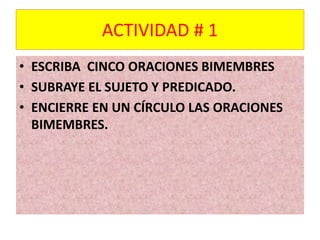 ACTIVIDAD # 1 
• ESCRIBA CINCO ORACIONES BIMEMBRES 
• SUBRAYE EL SUJETO Y PREDICADO. 
• ENCIERRE EN UN CÍRCULO LAS ORACIONES 
BIMEMBRES. 
 