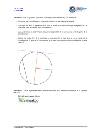 ESCUELA DE
POSGRADO
Actividad 2.- Con la ayuda del GeoGebra, construyen la circunferencia y sus elementos.
- Construya una circunferencia con centro en el punto A, que pasa por el punto P.
- Construya una recta “s” perpendicular al radio “r”, sobre dicha recta construya el segmento BC, el
cual viene a ser el diámetro de la circunferencia.
- Luego, construya la recta “m” perpendicular al segmento BC, el cual viene a ser la tangente de la
circunferencia.
- Ubique los puntos D y E y construya el segmento DE, el cual viene a ser la cuerda de la
circunferencia. El arco de la circunferencia es la parte de la longitud de la circunferencia, en este
caso DE.
Actividad 2.- En un organizador gráfico, realice el resumen de la información contenida en la siguiente
dirección,
Ctrl + clic para ingresar al tema:
Herramientas Tecnológicas