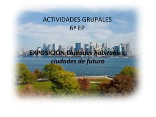 ACTIVIDADES GRUPALES 6º EP EXPOSICIÓN  Ciudades habitables, ciudades de futuro 