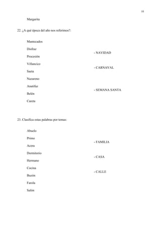 10

       Margarita


22. ¿A qué época del año nos referimos?:


       Mantecados

       Disfraz
                                           - NAVIDAD
       Procesión

       Villancico
                                           - CARNAVAL
       Saeta

       Nazareno

       Anatifaz
                                           - SEMANA SANTA
       Belén

       Careta




23. Clasifica estas palabras por temas:


       Abuelo

       Primo
                                           - FAMILIA
       Acera

       Dormitorio
                                           - CASA
       Hermano

       Cocina
                                           - CALLE
       Buzón

       Farola

       Salón
 