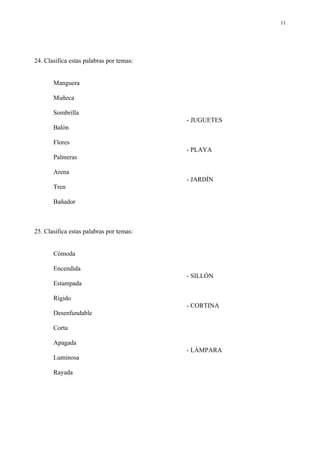 11




24. Clasifica estas palabras por temas:


       Manguera

       Muñeca

       Sombrilla
                                          - JUGUETES
       Balón

       Flores
                                          - PLAYA
       Palmeras

       Arena
                                          - JARDÍN
       Tren

       Bañador



25. Clasifica estas palabras por temas:


       Cómoda

       Encendida
                                          - SILLÓN
       Estampada

       Rígido
                                          - CORTINA
       Desenfundable

       Corta

       Apagada
                                          - LÁMPARA
       Luminosa

       Rayada
 
