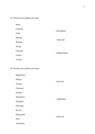13




28. Clasifica estas palabras por temas:


       Botas

       Camiseta
                                          - INVIERNO
       Falda

       Bañador
                                          - VERANO
       Bufanda

       Abrigo

       Chanclas
                                          - PRIMAVERA
       Camisa

       Vestido



29. Clasifica estas palabras por temas:


       Magdalenas

       Plátano
                                          - FRUTAS
       Acelgas

       Espinacas

       Pestiños

       Mandarinas
                                          - VERDURA
       Epárragos

       Manzanas

       Roscos

       Mantecados
                                          - DULCES
       Piña

       Alcachofas
 