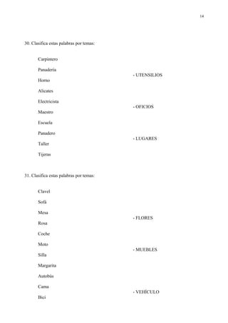 14




30. Clasifica estas palabras por temas:


       Carpintero

       Panadería
                                          - UTENSILIOS
       Horno

       Alicates

       Electricista
                                          - OFICIOS
       Maestro

       Escuela

       Panadero
                                          - LUGARES
       Taller

       Tijeras



31. Clasifica estas palabras por temas:


       Clavel

       Sofá

       Mesa
                                          - FLORES
       Rosa

       Coche

       Moto
                                          - MUEBLES
       Silla

       Margarita

       Autobús

       Cama
                                          - VEHÍCULO
       Bici
 