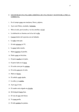 17




C. ENCONTRAR UNA PALABRA ERRÓNEA DE UNA FRASE Y SUSTITUIRLA POR LA
   CORRECTA.


1.   En el campo como una mariposa, flores y pájaros.

2.   Ayer comí filetes, ensalada y bufandas.

3.   Miro al cielo, por la noche y veo las estrellas y el sol.

4.   La habitación se ilumina con la luz de la silla.

5.   Correré dentro de la piscina con mi bañador.

6.   La niño come pan.

7.   El niño miramos la TV.

8.   La perro ladra mucho.

9.   Marta jugamos al parchís.

10. Pedro come en bicicleta.

11. El perro maulla en el patio.

12. El perro ladra en el mesa.

13. El coche corre por la ventana.

14. El avión corre por el cielo.

15. María es bueno.

16. El caballo vuela rápido.

17. La niña y yo andaba.

18. Ayer voy al cine.

19. El cuadro está colgado en el techo.

20. Mi bolígrafo borra bien.

21. El vaso de aire está fresco.

22. Yo toma paella.

23. El niño pedalea las patatas.
 