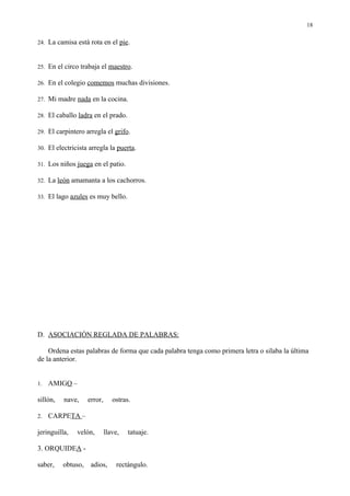 18

24. La camisa está rota en el pie.



25. En el circo trabaja el maestro.

26. En el colegio comemos muchas divisiones.

27. Mi madre nada en la cocina.

28. El caballo ladra en el prado.

29. El carpintero arregla el grifo.

30. El electricista arregla la puerta.

31. Los niños juega en el patio.

32. La león amamanta a los cachorros.

33. El lago azules es muy bello.




D. ASOCIACIÓN REGLADA DE PALABRAS:

    Ordena estas palabras de forma que cada palabra tenga como primera letra o silaba la última
de la anterior.


1.   AMIGO –

sillón,   nave,     error,      ostras.

2.   CARPETA –

jeringuilla,   velón,        llave,   tatuaje.

3. ORQUIDEA -

saber,    obtuso,    adios,      rectángulo.
 