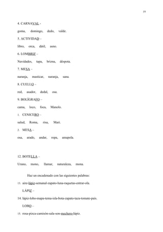 19



4. CARNAVAL -

goma,       domingo,          dedo,        valde.

5. ACTIVIDAD –

libro,     orca,     dátil,        asno.

6. LOMBRIZ –

Navidades,         tapa,      brizna,        déspota.

7. MESA –

naranja,     masticar,         naranja,        sana.

8. CUELLO –

red,     asador,      dedal,        osa.

9. BOLÍGRAFO –

cama,      loco,     foca,         Manolo.

1.   CENICERO –

salud,     Roma,           risa,     Mari.

2.   MESA –

osa,     arado,      andar,        ropa,      amapola.




12. BOTELLA –

Urano,      mono,          llamar,         naturaleza,   mona.


         Haz un encadenado con las siguientes palabras:

13. aire-lápiz-semanal-zapato-luna-raquetas-entrar-ola.

     LÁPIZ –

14. lápiz-lobo-mapa-tema-isla-bota-zapato-taza-tomate-país.

     LOBO –

15. rosa-pizca-camisón-sala-son-mechero-lápiz.
 