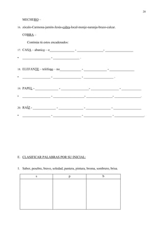 20

    MECHERO –

16. zócalo-Carmona-jamón-Jesús-cobra-local-monje-naranja-brazo-calcar.

    COBRA –

       Continúa tú estos encadenados:

17. CASA – abanico – o_______________ - ________________- _________________

-   _________________ - ________________ .


18. ELEFANTE – teléfono – no_____________ - ______________ - _______________

-   _________________ - _________________ - __________________ .


19. PAPEL - ______________ - _________________- _________________ - ____________

-   _________________ - ___________________- ________________- ________________.


20. RAÍZ - ______________ - _______________ - _______________ - _________________

-   _________________ - _________________ - _________________ - __________________.




E. CLASIFICAR PALABRAS POR SU INICIAL:


1. Sabor, pesebre, bravo, soledad, pantera, pintura, broma, sombrero, brisa.

             s                          p                       b
 