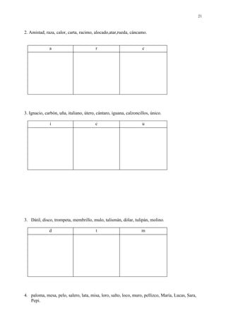 21



2. Amistad, raza, calor, carta, racimo, alocado,atar,rueda, cáncamo.


              a                          r                          c




3. Ignacio, carbón, uña, italiano, útero, cántaro, iguana, calzoncillos, único.

              i                          c                         u




3. Dátil, disco, trompeta, membrillo, mulo, talismán, dólar, tulipán, molino.

              d                          t                         m




4. paloma, mesa, pelo, salero, lata, misa, loro, salto, loco, muro, pellizco, María, Lucas, Sara,
   Pepi.
 