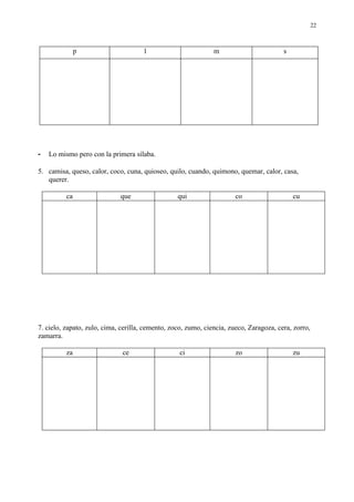 22



               p                      l                        m                        s




-   Lo mismo pero con la primera sílaba.

5. camisa, queso, calor, coco, cuna, quioseo, quilo, cuando, quimono, quemar, calor, casa,
   querer.

          ca                 que                  qui                  co                   cu




7. cielo, zapato, zulo, cima, cerilla, cemento, zoco, zumo, ciencia, zueco, Zaragoza, cera, zorro,
zamarra.

          za                  ce                   ci                  zo                   zu
 