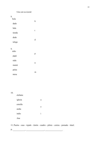 23

            Une con su icicial:

8.
  bola
                                  b
     dado

     bala
                                  t
     tienda

     dedo
                                  d
     telega


9.
  niño
                                  p
     papá

     nido
                                  n
     mamá

     pelea
                                  m
     mesa




10.
            elefante

            iglesia                   a

            estrella
                                      e
            araña

            indio                     i

            Ana


11. Puerta – casa – tejado – timón – cuadro – piloto – ceniza – pomada – túnel.

P: ____________, __________________, _________________.
 