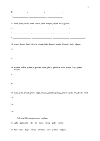 24

T: ______________, ________________, _________________.

C: _______________, _________________, _______________.


12. humo, hielo, indio, hiena, jamón, jarra, imagen, joroba, inicio, jueves.

H: _________________ , _____________________, _______________.

I: ___________________, ____________________, _______________.

J: __________________, ____________________, ________________, _______________.


13. blanco, broma, bruja, blonda, blando, brisa, bruma, bronce, blindaje, bledo, bloque.

bl:



br:



14. plátano, probar, probocar, prueba, plinto, placer, primero, prisa, plomo, Praga, plaza,
    precario.

pl:



pr:



15. caida, cielo, cruzar, crudo, ciego, cruzada, caimán, cienaga, crujir, Caifás, cruz, Cairo, cruel.

cai:


cie:


cru:


       Ordena alfabeticamente estas palabras:

16. Cabo – península – isla – río – cauce – ribera – golfo – istmo.


17. Raíz – tallo – hojas – flores – arbustos – cáliz – pétalos – sépalos.
 