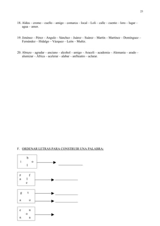 25



18. Aldea – cromo – cuello – amigo – comarca – local – Loli – calle – cuento – loro – lugar –
    agua – amor.


19. Jiménez – Pérez – Angulo – Sánchez – Juárez – Suárez – Martín – Martínez – Domínguez –
    Fernández – Hidalgo – Vázquez – León – Muñiz.


20. Abrazo – agradar – anciano – alcohol – amigo – Araceli – academia – Alemania – arado –
    alumizar – África – acelerar – alabar – anfiteatro – aclarar.




F. ORDENAR LETRAS PARA CONSTRUIR UNA PALABRA:

        b
1
    i               o
                               _______________
        l


    P           f
    a   l                    ______________
        e


    g       t                ______________

    a           o            ______________

    e           n
        o
    n           a
 