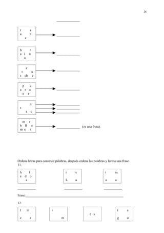 26

                             ______________


 t                a
 a                r          ______________
          c


 h            r
 a i          n              ______________
   a


          e                  ______________
     t         u
 s        ch___e


      p        d
 a        r    a             ______________
      e       r


                  o          ______________
 s                           ______________
          a       c          ______________


  m r
 b ll o                      ______________ (es una fruta).
 m e i




Ordena letras para construir palabras, después ordena las palabras y forma una frase.
11.

 h    l                              i     s                      t       m
 e d o
    a                                L     u                      a       o

___________                          ___________                 ___________

Frase:___________________________________________________________

12.

 l            m          i                                                    t    a
                                                      e s
 e                a              m                                            g    o
 